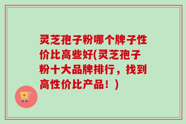 灵芝孢子粉哪个牌子性价比高些好(灵芝孢子粉十大品牌排行，找到高性价比产品！)
