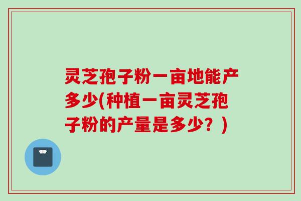 灵芝孢子粉一亩地能产多少(种植一亩灵芝孢子粉的产量是多少?) 灵芝孢子粉一亩地能产多少(种植一亩灵芝孢子粉的产量是多少?)