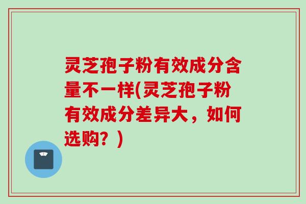灵芝孢子粉有效成分含量不一样(灵芝孢子粉有效成分差异大，如何选购？)