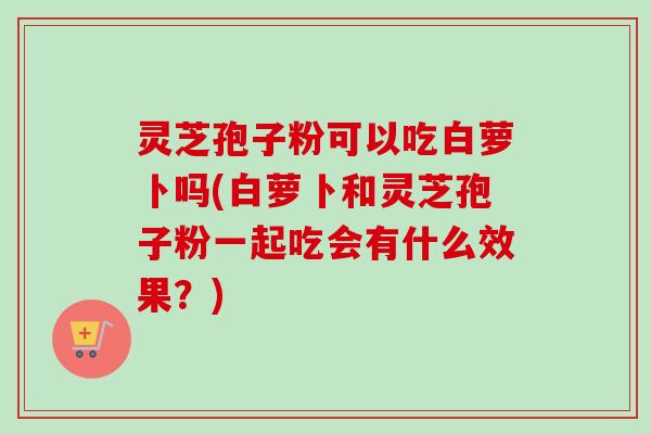 灵芝孢子粉可以吃白萝卜吗(白萝卜和灵芝孢子粉一起吃会有什么效果？)