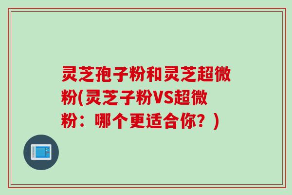 灵芝孢子粉和灵芝超微粉(灵芝子粉VS超微粉：哪个更适合你？)