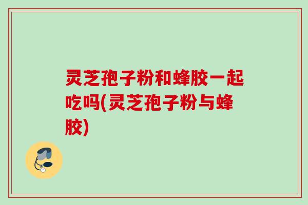 灵芝孢子粉和蜂胶一起吃吗(灵芝孢子粉与蜂胶)