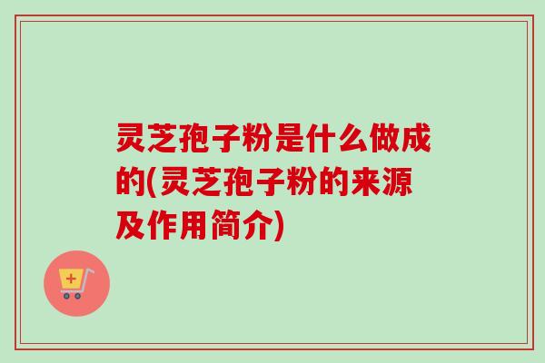灵芝孢子粉是什么做成的(灵芝孢子粉的来源及作用简介)