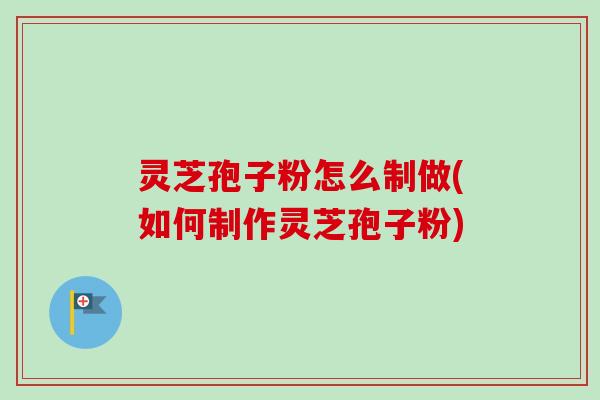 灵芝孢子粉怎么制做(如何制作灵芝孢子粉) 灵芝孢子粉怎么制做(如何制作灵芝孢子粉)