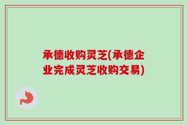 承德收购灵芝(承德企业完成灵芝收购交易)