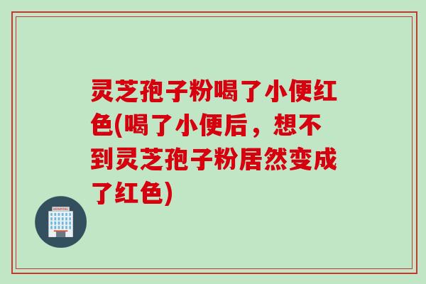 灵芝孢子粉喝了小便红色(喝了小便后，想不到灵芝孢子粉居然变成了红色)