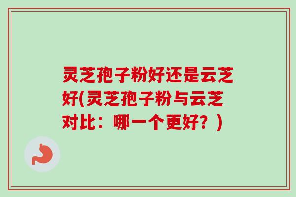 灵芝孢子粉好还是云芝好(灵芝孢子粉与云芝对比：哪一个更好？)