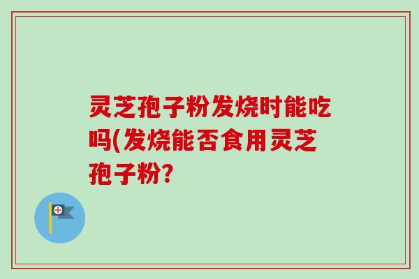 灵芝孢子粉发烧时能吃吗(发烧能否食用灵芝孢子粉？