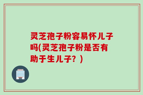 灵芝孢子粉容易怀儿子吗(灵芝孢子粉是否有助于生儿子？)