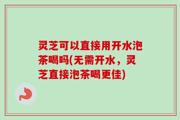 灵芝可以直接用开水泡茶喝吗(无需开水，灵芝直接泡茶喝更佳)