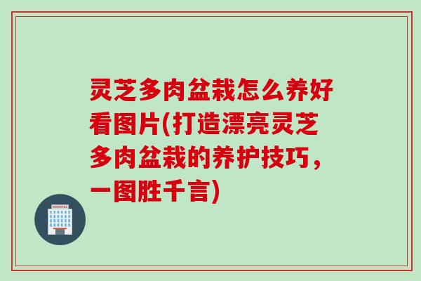 灵芝多肉盆栽怎么养好看图片(打造漂亮灵芝多肉盆栽的养护技巧，一图胜千言)