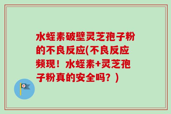 水蛭素破壁灵芝孢子粉的不良反应(不良反应频现！水蛭素+灵芝孢子粉真的安全吗？)