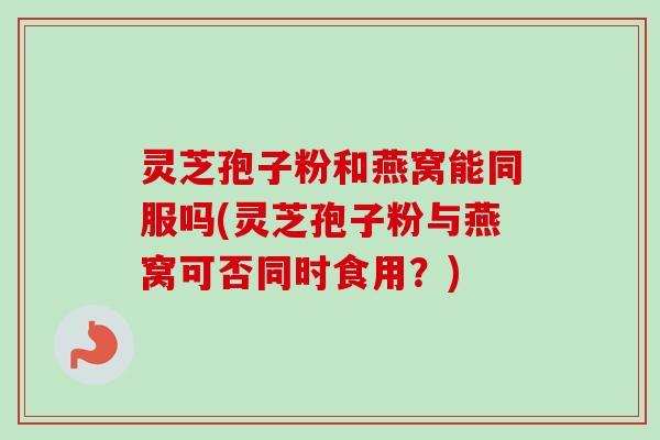 灵芝孢子粉和燕窝能同服吗(灵芝孢子粉与燕窝可否同时食用？)