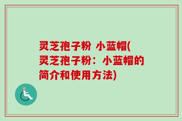 灵芝孢子粉 小蓝帽(灵芝孢子粉：小蓝帽的简介和使用方法)