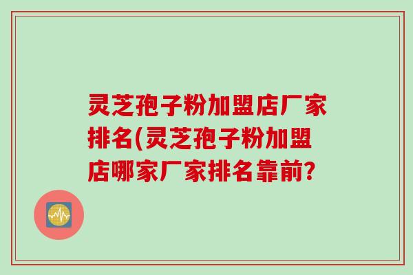 灵芝孢子粉加盟店厂家排名(灵芝孢子粉加盟店哪家厂家排名靠前？