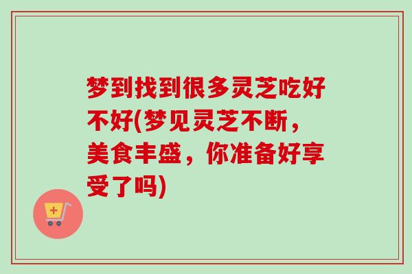 梦到找到很多灵芝吃好不好(梦见灵芝不断,美食丰盛,你准备好享受了吗) 梦到找到很多灵芝吃好不好(梦见灵芝不断,美食丰盛,你准备好享受了吗)
