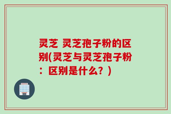 灵芝 灵芝孢子粉的区别(灵芝与灵芝孢子粉:区别是什么?) 灵芝 灵芝孢子粉的区别(灵芝与灵芝孢子粉:区别是什么?)