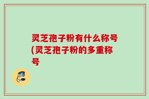 灵芝孢子粉有什么称号(灵芝孢子粉的多重称号