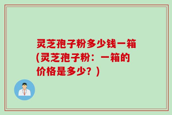灵芝孢子粉多少钱一箱(灵芝孢子粉:一箱的价格是多少?) 灵芝孢子粉多少钱一箱(灵芝孢子粉:一箱的价格是多少?)