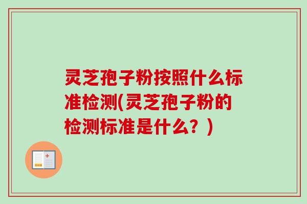 灵芝孢子粉按照什么标准检测(灵芝孢子粉的检测标准是什么?) 灵芝孢子粉按照什么标准检测(灵芝孢子粉的检测标准是什么?)