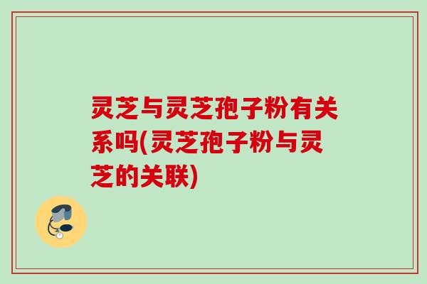 灵芝与灵芝孢子粉有关系吗(灵芝孢子粉与灵芝的关联)