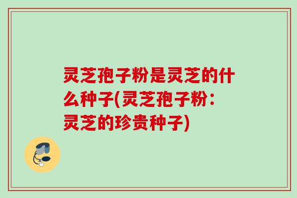 灵芝孢子粉是灵芝的什么种子(灵芝孢子粉：灵芝的珍贵种子)