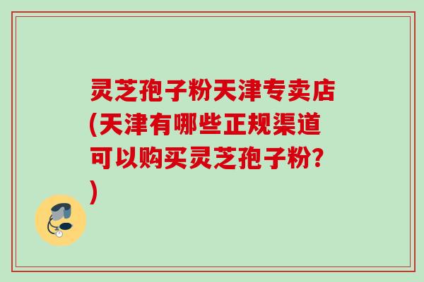 灵芝孢子粉天津专卖店(天津有哪些正规渠道可以购买灵芝孢子粉？)