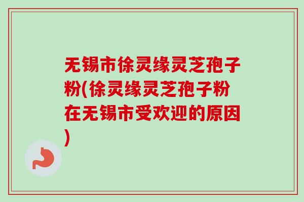 无锡市徐灵缘灵芝孢子粉(徐灵缘灵芝孢子粉在无锡市受欢迎的原因)