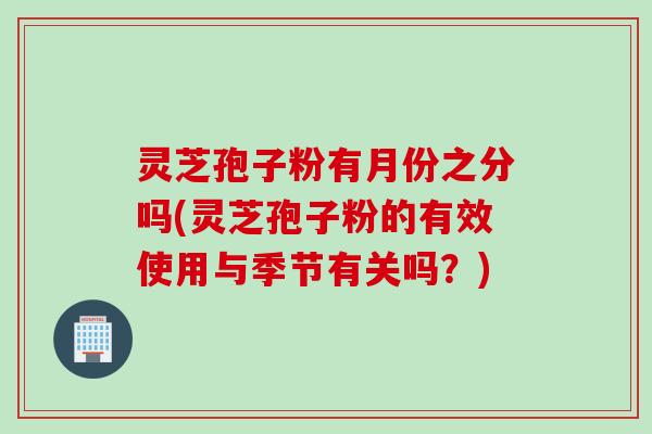 灵芝孢子粉有月份之分吗(灵芝孢子粉的有效使用与季节有关吗?) 灵芝孢子粉有月份之分吗(灵芝孢子粉的有效使用与季节有关吗?)