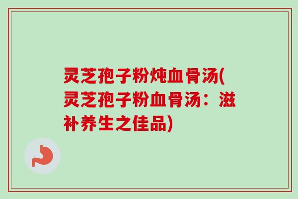 灵芝孢子粉炖血骨汤(灵芝孢子粉血骨汤：滋补养生之佳品)