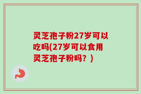 灵芝孢子粉27岁可以吃吗(27岁可以食用灵芝孢子粉吗？)
