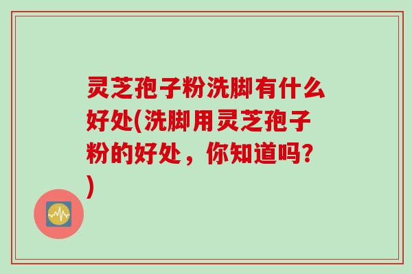 灵芝孢子粉洗脚有什么好处(洗脚用灵芝孢子粉的好处,你知道吗?) 灵芝孢子粉洗脚有什么好处(洗脚用灵芝孢子粉的好处,你知道吗?)