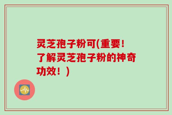 灵芝孢子粉可(重要！了解灵芝孢子粉的神奇功效！)