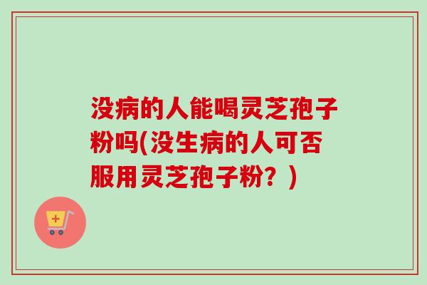 没病的人能喝灵芝孢子粉吗(没生病的人可否服用灵芝孢子粉？)
