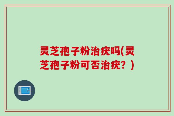 灵芝孢子粉治疣吗(灵芝孢子粉可否治疣？)