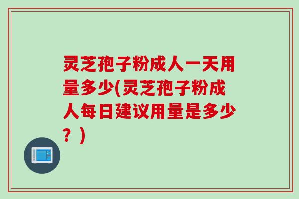 灵芝孢子粉成人一天用量多少(灵芝孢子粉成人每日建议用量是多少？)