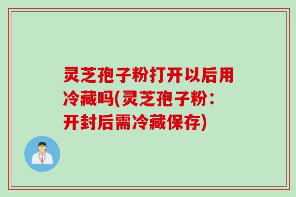 灵芝孢子粉打开以后用冷藏吗(灵芝孢子粉：开封后需冷藏保存)