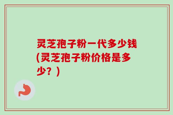灵芝孢子粉一代多少钱(灵芝孢子粉价格是多少？)