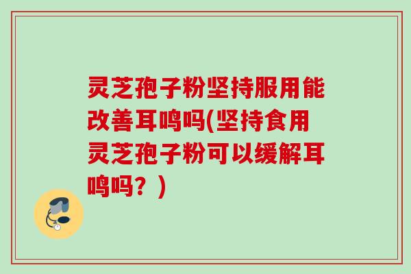 灵芝孢子粉坚持服用能改善耳鸣吗(坚持食用灵芝孢子粉可以缓解耳鸣吗？)