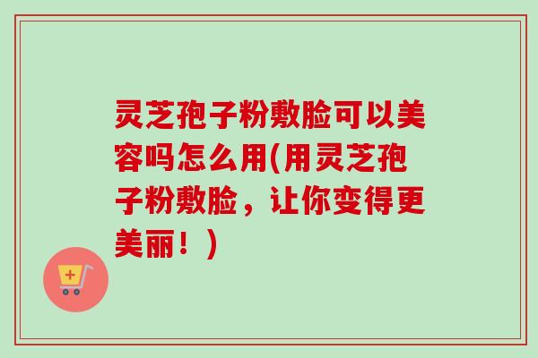 灵芝孢子粉敷脸可以美容吗怎么用(用灵芝孢子粉敷脸，让你变得更美丽！)