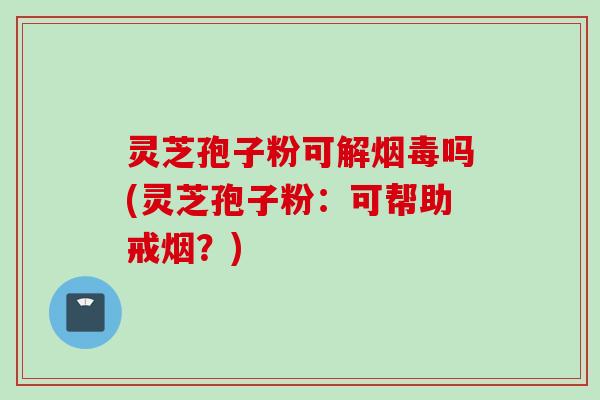 灵芝孢子粉可解烟毒吗(灵芝孢子粉：可帮助戒烟？)