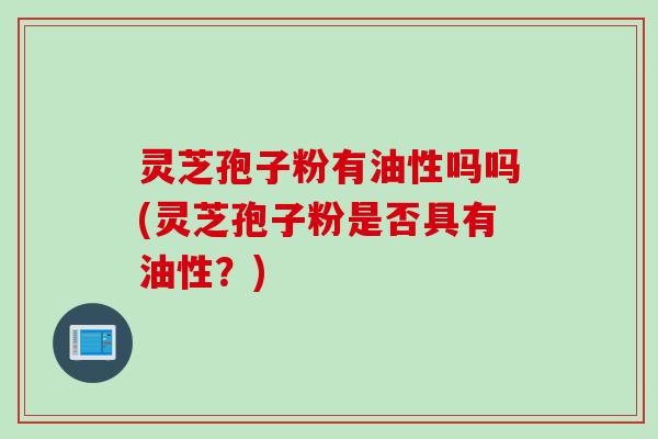 灵芝孢子粉有油性吗吗(灵芝孢子粉是否具有油性？)