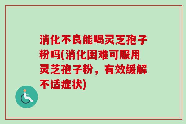消化不良能喝灵芝孢子粉吗(消化困难可服用灵芝孢子粉，有效缓解不适症状)