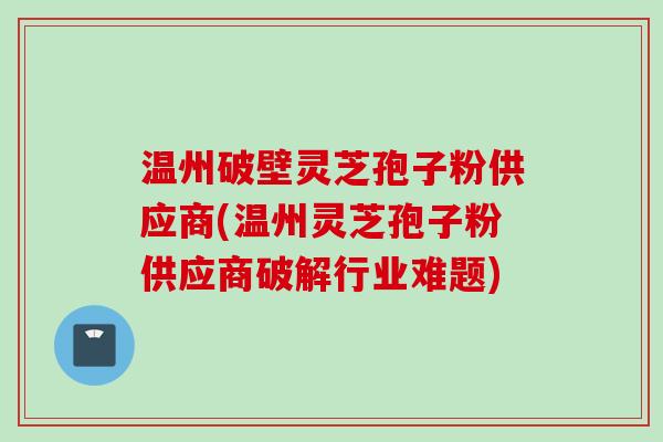 温州破壁灵芝孢子粉供应商(温州灵芝孢子粉供应商破解行业难题)