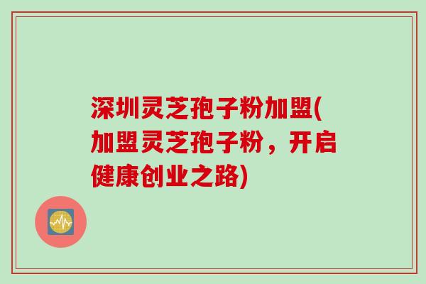 深圳灵芝孢子粉加盟(加盟灵芝孢子粉，开启健康创业之路)