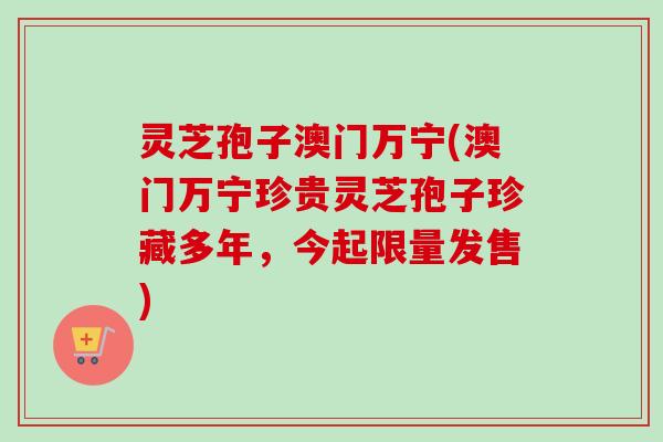灵芝孢子澳门万宁(澳门万宁珍贵灵芝孢子珍藏多年，今起限量发售)