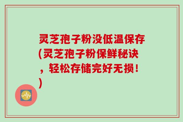 灵芝孢子粉没低温保存(灵芝孢子粉保鲜秘诀，轻松存储完好无损！)