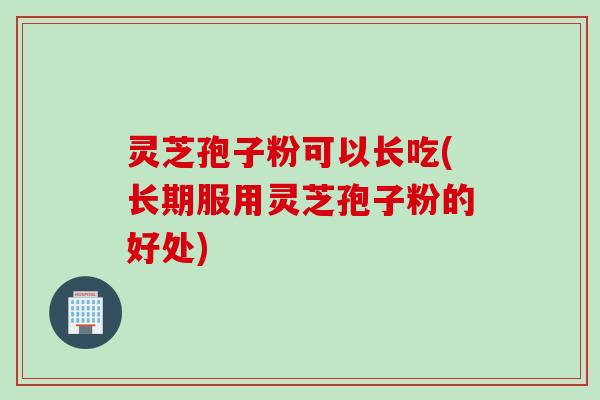 灵芝孢子粉可以长吃(长期服用灵芝孢子粉的好处)