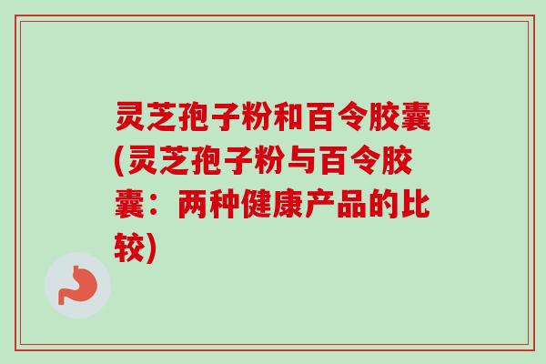 灵芝孢子粉和百令胶囊(灵芝孢子粉与百令胶囊：两种健康产品的比较)
