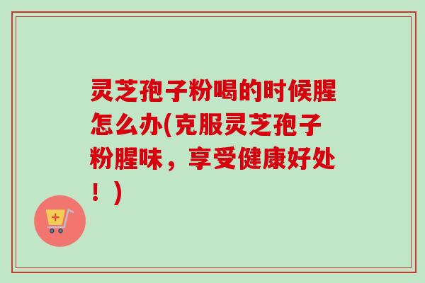 灵芝孢子粉喝的时候腥怎么办(克服灵芝孢子粉腥味，享受健康好处！)
